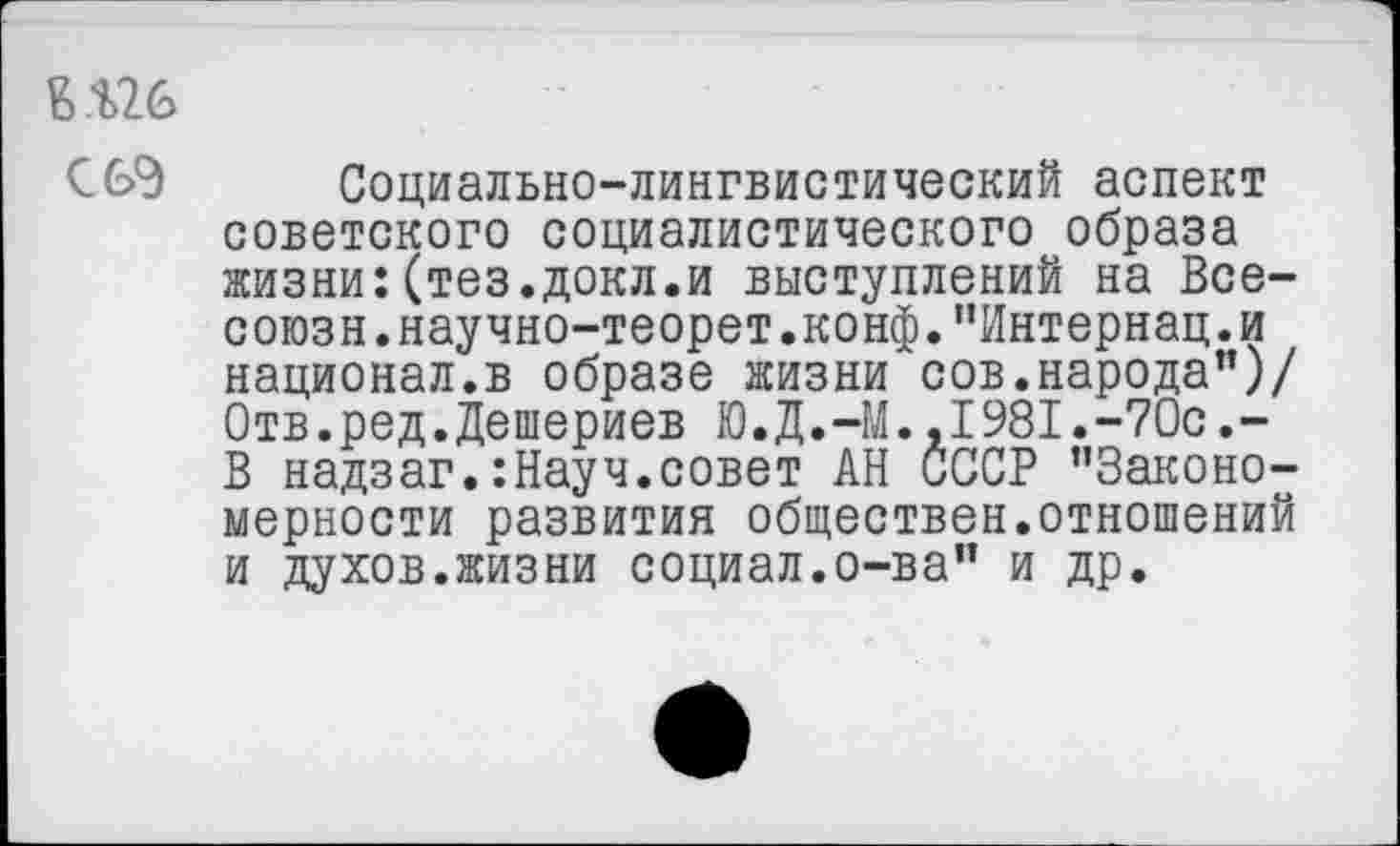 ﻿Е.%26
С6Э Социально-лингвистический аспект советского социалистического образа жизни:(тез.докл.и выступлений на Все-союзн.научно-теорет.конф. '’Интернац. и национал.в образе жизни сов.народа’’)/ Отв.ред.Дешериев Ю.Д.-М.,1981.-70с.-В надзаг.:Науч.совет АН СССР ’’Закономерности развития обществен.отношений и духов.жизни социал.о-ва" и др.